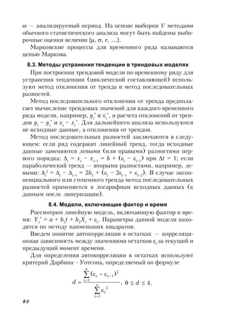 80
 — анализируемый период. На основе выборки V методами
обычного статистического анализа могут быть найдены выбо-
рочные оценки величин {, , r, …}.
Марковские процессы для временного ряда называются
цепью Маркова.
8.3. Методы устранения тенденции в трендовых моделях
При построении трендовой модели по временному ряду для
устранения тенденции (циклической составляющей) исполь-
зуют метод отклонения от тренда и метод последовательных
разностей.
Метод последовательного отклонения от тренда предпола-
гает вычисление трендовых значений для каждого временного
ряда модели, например, yi
*
и xi
*
, и расчета отклонений от трен-
дов yi
– yi
*
и xi
– xi
*
. Для дальнейшего анализа используются
не исходные данные, а отклонения от трендов.
Метод последовательных разностей заключаются в следу-
ющем: если ряд содержит линейный тренд, тогда исходные
данные заменяются левыми (или правыми) разностями пер-
вого порядка: i
= xi
– xi–1
= b + (i
– i–1
) при t = 1; если
параболический тренд — вторыми разностями, например, ле-
выми: i
2
= i
– i–1
= 2b2
+ (i
– 2i–1
+ i–2
). В случае экспо-
ненциального или степенного тренда метод последовательных
разностей применяется к логарифмам исходных данных (к
данным после линеризации).
8.4. Модели, включающие фактор и время
Рассмотрим линейную модель, включающую фактор и вре-
мя: Yt
*
= a + b1
t + b2
Xt
+ t
. Параметры данной модели нахо-
дятся по методу наименьших квадратов.
Введем понятие автокорреляции в остатках — корреляци-
онная зависимость между значениями остатков t
за текущий и
предыдущий момент времени.
Для определения автокорреляции в остатках используют
критерий Дарбина—Уотсона, определяемый по формуле
,
)(
1
2
1
2
1







 n
i
i
n
i
ii
d 0  d  4.
 