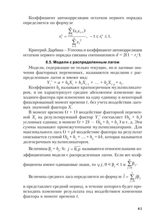 81
Коэффициент автокорреляции остатков первого порядка
определяется по формуле
.11,
)(
1
2
2
2
1
1 


 






rr n
i
i
n
i
ii
Критерий Дарбина—Уотсона и коэффициент автокорреляции
остатков первого порядка связаны соотношением d = 2(1 – r1

).
8.5. Модели с распределенным лагом
Модели, содержащие не только текущие, но и лаговые зна-
чения факторных переменных, называются моделями с рас-
пределенным лагом и имеют вид:
Yt
*
= a + b0
Xt
+ b1
Xt–1
+ … + bp
Xt–p
+ t
.
Коэффициент b0
называют краткосрочным мультипликато-
ром, и он характеризует среднее абсолютное изменение вы-
ходного фактора при изменении на одну единицу в некоторый
фиксированный момент времени t, без учета воздействия лаго-
вых значений фактора X.
В момент времени (t + 1) воздействие факторной перемен-
ной Xt
на результирующий фактор Yt
*
составляет (b0
+ b1
)
условных единиц; в момент (t + 2) — (b0
+ b1
+ b2
) и т. д. Эти
суммы называют промежуточными мультипликаторами. Для
максимального лага (t + p) воздействие фактора на результат
описывается суммой (b0
+ b1
+ … + bp
= b), которая называется
долгосрочным мультипликатором.
Величины j
= bj
/b; pj ,0 называются относительными ко-
эффициентами модели с распределенным лагом. Если все коэф-
фициенты имеют одинаковые знаки, то  j, 0 < j
< 1 и .
0



p
j
j
Величина среднего лага определяется по формуле 


l
j
jjl
0
и представляет средний период, в течение которого будет про-
исходить изменение результата под воздействием изменения
фактора в момент времени t.
 