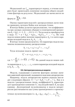 82
Медиальный лаг lmed
характеризует период, в течение кото-
рого будет происходить изменение половины общего воздей-
ствия фактора на результат. Медиальный лаг вычисляется по
формуле .5,0
med
0



l
j
j
Оценку параметров моделей с распределенным лагом мож-
но проводить методом Койка или методом Алмон.
В методе Койка делается предположение, что коэффициен-
ты при лаговых значениях убывают в геометрической прогрес-
сии bi
= b0
i
, i = 1, 2, …; 0 <  < 1. Тогда модель преобразуется
к виду: Yt
*
= a + b0
xt
+ b0
xt–1
+b0
2
xt–2
+ … + t
. По этой
модели можно найти значение параметров a, b0
,  и затем пара-
метры исходной модели a, b0
, b1
, …, bp
.
В методе Алмон предполагается, что параметры модели под-
чинены полиномиальному распределению
....2
210
k
kj jcjcjccb 
Тогда исходная модель примет вид:
,...1100
*
tkkt zczczcaY 
где .,0;,0;
0
pjkijz
p
j
i
i  

По данной модели можно най-
ти параметры a, c0
, c1
, …, ck
, а затем параметры исходной модели
a, b0
, b1
, …, bp
.
8.6. Авторегрессионные модели
Модели, содержащие в качестве факторов лаговые значе-
ния зависимой переменной, называются моделями авторегрессии.
Например, модель авторегрессии первого порядка выгля-
дит следующим образом: Yt
*
= a + b0
Xt
+ c1
Y*
t–1
+ t
. Как и в
модели с распределенным лагом, коэффициент b0
характери-
зует краткосрочное изменение Yt
*
под воздействием Xt
на одну
единицу. Долгосрочный мультипликатор в модели авторег-
рессии рассчитывается как сумма краткосрочного и промежу-
точных мультипликаторов .
1
...
1
02
10100
c
b
cbcbbb


 