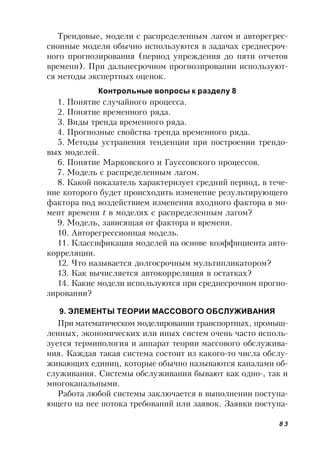 83
Трендовые, модели с распределенным лагом и авторегрес-
сионные модели обычно используются в задачах среднесроч-
ного прогнозирования (период упреждения до пяти отчетов
времени). При дальнесрочном прогнозировании используют-
ся методы экспертных оценок.
Контрольные вопросы к разделу 8
1. Понятие случайного процесса.
2. Понятие временного ряда.
3. Виды тренда временного ряда.
4. Прогнозные свойства тренда временного ряда.
5. Методы устранения тенденции при построении трендо-
вых моделей.
6. Понятие Марковского и Гауссовского процессов.
7. Модель с распределенным лагом.
8. Какой показатель характеризует средний период, в тече-
ние которого будет происходить изменение результирующего
фактора под воздействием изменения входного фактора в мо-
мент времени t в моделях с распределенным лагом?
9. Модель, зависящая от фактора и времени.
10. Авторегрессионная модель.
11. Классификация моделей на основе коэффициента авто-
корреляции.
12. Что называется долгосрочным мультипликатором?
13. Как вычисляется автокорреляция в остатках?
14. Какие модели используются при среднесрочном прогно-
зировании?
9. ЭЛЕМЕНТЫ ТЕОРИИ МАССОВОГО ОБСЛУЖИВАНИЯ
При математическом моделировании транспортных, промыш-
ленных, экономических или иных систем очень часто исполь-
зуется терминология и аппарат теории массового обслужива-
ния. Каждая такая система состоит из какого-то числа обслу-
живающих единиц, которые обычно называются каналами об-
служивания. Системы обслуживания бывают как одно-, так и
многоканальными.
Работа любой системы заключается в выполнении поступа-
ющего на нее потока требований или заявок. Заявки поступа-
 
