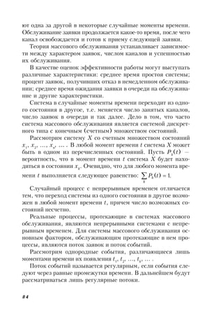 84
ют одна за другой в некоторые случайные моменты времени.
Обслуживание заявки продолжается какое-то время, после чего
канал освобождается и готов к приему следующей заявки.
Теория массового обслуживания устанавливает зависимос-
ти между характером заявок, числом каналов и успешностью
их обслуживания.
В качестве оценок эффективности работы могут выступать
различные характеристики: среднее время простоя системы;
процент заявок, получивших отказ в немедленном обслужива-
нии; среднее время ожидания заявки в очереди на обслужива-
ние и другие характеристики.
Система в случайные моменты времени переходит из одно-
го состояния в другое, т.е. меняется число занятых каналов,
число заявок в очереди и так далее. Дело в том, что часто
система массового обслуживания является системой дискрет-
ного типа с конечным (счетным) множеством состояний.
Рассмотрим систему X со счетным множеством состояний
x1
, x2
, …, xn
, … . В любой момент времени t система X может
быть в одном из перечисленных состояний. Пусть Pk
(t) —
вероятность, что в момент времени t система X будет нахо-
диться в состоянии xk
. Очевидно, что для любого момента вре-
мени t выполняется следующее равенство: .1)( 
k
k tP
Случайный процесс с непрерывным временем отличается
тем, что переход системы из одного состояния в другое возмо-
жен в любой момент времени t, причем число возможных со-
стояний несчетно.
Реальные процессы, протекающие в системах массового
обслуживания, являются непрерывными системами с непре-
рывным временем. Для системы массового обслуживания ос-
новным фактором, обслуживающим протекающие в нем про-
цессы, являются поток заявок и поток событий.
Рассмотрим однородные события, различающиеся лишь
моментами времени их появления t1
, t2
, …, tk
, … .
Поток событий называется регулярным, если события сле-
дуют через равные промежутки времени. В дальнейшем будут
рассматриваться лишь регулярные потоки.
 