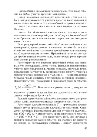85
Поток событий называется стационарным, если число собы-
тий на любом участке времени  одинаково.
Поток называется потоком без последствий, если для лю-
бых неперекрывающихся участков времени число событий на
одном из них не зависит от числа событий на других участках.
Поток с ограниченным последствием называется потоком
Пальма.
Поток событий называется ординарным, если вероятность
попадания на элементарный участок t двух и более событий
пренебрежимо мала по сравнению с вероятностью попадания
одного из них.
Если регулярный поток событий обладает свойствами ста-
ционарности, ординарности и является потоком без послед-
ствий, то такой поток называется простейшим (или стационар-
ным) пуассоновским потоком. Простейший поток играет сре-
ди прочих потоков особую роль, аналогичную роли нормаль-
ного закона распределения.
Рассмотрим на оси времени простейший поток как непре-
рывную последовательность точек. Выделим произвольный
участок времени длиной . Можно доказать, что число точек,
попадающих на участок , распределено по закону Пуассона с
математическим ожиданием a =, где  — плотность потока
(среднее число событий, протекающих в единицу времени).
Вероятность того, что за время  произойдет ровно m событий,
.
!
)(
)( 
 e
m
P
m
m В частности вероятность того, что участок
окажется пустым (не произойдет ни одного события), вычис-
ляется по формуле P0
() = e–
.
Важной характеристикой потока является закон распреде-
ления длины промежутка между соседними событиями.
Рассмотрим случайную величину T — промежуток времени
между двумя произвольными случайными событиями. Опре-
делим функцию распределения данной случайной величины,
как F(t) = P(T  t). Вероятность противоположного события:
1 – F(t) = P(T > t) — это вероятность того, что, начиная с
момента появления одного события, на участке t не появится
ни одного из последующих событий. Поэтому вероятность
 