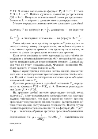 86
P(T > t) можно вычислить по формуле P0
() = e–
. Отсюда
F(t) = 1 – e–t
. Найдем функцию плотности распределения
f(t) = e–t
. Получили показательный закон распределения.
Величина  — параметр данного закона распределения.
Можно определить математическое ожидание случайной
величины T по формуле ,
1

t дисперсию — по формуле
,
1
2

tD а стандартное отклонение — по формуле .
1

t
Таким образом, если промежуток времени T распределен по
показательному закону распределения, то любые сведения о
том, сколько времени протекал этот промежуток времени, не
влияет на закон распределения оставшегося времени.
Если поток является потоком однородных событий без по-
следствия с переменной плотностью (t), то такой поток назы-
вается нестационарным пуассоновским потоком. Данный за-
кон уже не будет показательным. Функция плотности f(t)
будет зависеть от вида функции (t).
Кроме характеристик входного потока заявок, рассматри-
вают еще и характеристики производительности самой систе-
мы. Одной из таких характеристик является время обслужи-
вания одной заявки Tоб
.
Функция распределения случайной величины Tоб
опреде-
лятся по формуле F(t) = P(Tоб
 t). Плотность распределе-
ния будет f(t) = F(t).
На практике особый интерес представляет случай, когда
величина Tоб
имеет показательное распределение, так как спра-
ведливо утверждение, что если в какой-то момент времени
происходит обслуживание заявки, то закон распределения ос-
тавшегося времени обслуживания сохраняется. В этом случае
плотность распределения вычисляется по формуле g(t) = et
,
где  — величина, обратная среднему времени обслуживания
одной заявки, т.е. ,
)(
1
обTM
 где M(Tоб
) — математическое
ожидание.
 