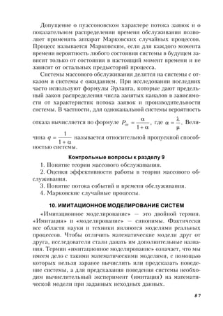 87
Допущение о пуассоновском характере потока заявок и о
показательном распределении времени обслуживания позво-
ляет применять аппарат Марковских случайных процессов.
Процесс называется Марковским, если для каждого момента
времени вероятность любого состояния системы в будущем за-
висит только от состояния в настоящий момент времени и не
зависит от остальных предысторий процесса.
Системы массового обслуживания делятся на системы с от-
казом и системы с ожиданием. При исследовании последних
часто используют формулы Эрланга, которые дают предель-
ный закон распределения числа занятых каналов в зависимо-
сти от характеристик потока заявок и производительности
системы. В частности, для одноканальной системы вероятность
отказа вычисляется по формуле ,
1
от


P где .


 Вели-
чина


1
1
q называется относительной пропускной способ-
ностью системы.
Контрольные вопросы к разделу 9
1. Понятие теории массового обслуживания.
2. Оценки эффективности работы в теории массового об-
служивания.
3. Понятие потока событий и времени обслуживания.
4. Марковские случайные процессы.
10. ИМИТАЦИОННОЕ МОДЕЛИРОВАНИЕ СИСТЕМ
«Имитационное моделирование» — это двойной термин.
«Имитация» и «моделирование» — синонимы. Фактически
все области науки и техники являются моделями реальных
процессов. Чтобы отличить математические модели друг от
друга, исследователи стали давать им дополнительные назва-
ния. Термин «имитационное моделирование» означает, что мы
имеем дело с такими математическими моделями, с помощью
которых нельзя заранее вычислить или предсказать поведе-
ние системы, а для предсказания поведения системы необхо-
дим вычислительный эксперимент (имитация) на математи-
ческой модели при заданных исходных данных.
 