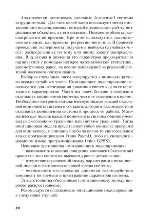 88
Аналитически исследовать реальные (сложные) системы
затруднительно. Для этих целей часто используют метод ими-
тационного моделирования, который предполагает работу не с
реальными объектом, а с его моделью. Поведение объекта рас-
сматривается во времени. При этом используются математи-
ческие модели, как правило, регрессионного типа. В процессе
проведении эксперимента получается выборка случайных чи-
сел, распределенных по тому или иному закону распределе-
ния. Вид закона и значения его параметров предварительно
оцениваются с помощью методов математической статистики,
рассмотренных ранее, на основе наблюдений за реальной сис-
темой массового обслуживания.
Выборка случайных чисел генерируется с помощью датчи-
ка псевдослучайных чисел. Имитационное моделирование ис-
пользуется для исследования динамики системы, для ее пере-
ходных характеристик. Часто мы знаем больше о поведении
отдельных компонентов системы, чем о ее поведении в целом.
Необходимо построить математическую модель каждой отдель-
ной компоненты системы и составить алгоритм взаимодействия
отдельных компонентов системы в процессе ее работы. Мате-
матическая модель каждой компоненты системы обычно имеет
вид регрессионного уравнения или системы уравнений. Тогда
имитационная модель представляет собой комплекс программ
для компьютера, написанный либо на каком-то универсальном
языке программирования (типа Pascal), либо на специализи-
рованном языке программирования (типа GPSS).
Основные достоинства имитационного моделирования:
— возможность описания поведения компонент (элементов)
процессов или систем на высоком уровне детализации;
— отсутствие ограничений между параметрами имитацион-
ной модели и состоянием внешней среды системы;
— возможность исследования динамики взаимодействия
компонент во времени и пространстве параметров системы.
Эти достоинства обеспечивают имитационному методу ши-
рокое распространение.
Рекомендуется использовать имитационное моделирование
в следующих случаях:
 