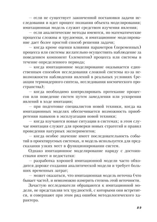 89
— если не существует законченной постановки задачи ис-
следования и идет процесс познания объекта моделирования;
имитационная модель служит средством изучения явления;
— если аналитические методы имеются, но математические
процессы сложны и трудоемки, и имитационное моделирова-
ние дает более простой способ решения задачи;
— когда кроме оценки влияния параметров (переменных)
процесса или системы желательно осуществить наблюдение за
поведением компонент (элементов) процесса или системы в
течение определенного периода;
— когда имитационное моделирование оказывается един-
ственным способом исследования сложной системы из-за не-
возможности наблюдения явлений в реальных условиях (ре-
акции термоядерного синтеза, исследования космического про-
странства);
— когда необходимо контролировать протекание процес-
сов или поведение систем путем замедления или ускорения
явлений в ходе имитации;
— при подготовке специалистов новой техники, когда на
имитационных моделях обеспечивается возможность приоб-
ретения навыков в эксплуатации новой техники;
— когда изучаются новые ситуации в системах; в этом слу-
чае имитация служит для проверки новых стратегий и правил
проведения натурных экспериментов;
— когда особое значение имеет последовательность собы-
тий в проектируемых системах, и модель используется для пред-
сказания узких мест в функционировании систем.
Однако имитационное моделирование наряду с достоин-
ствами имеет и недостатки:
— разработка хорошей имитационной модели часто обхо-
дится дороже создания аналитической модели и требует боль-
ших временных затрат;
— может оказаться, что имитационная модель неточна (что
бывает часто), и невозможно измерить степень этой неточности.
Зачастую исследователи обращаются к имитационной мо-
дели, не представляя тех трудностей, с которыми они встретят-
ся, и совершают при этом ряд ошибок методологического ха-
рактера.
 