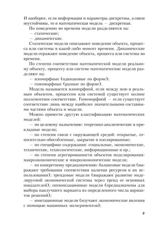 9
И наоборот, если информация и параметры дискретны, а связи
неустойчивы, то и математическая модель — дискретная.
По поведению во времени модели разделяются на:
— статические;
— динамические.
Статические модели описывают поведение объекта, процес-
са или системы в какой-либо момент времени. Динамические
модели отражают поведение объекта, процесса или системы во
времени.
По степени соответствия математической модели реально-
му объекту, процессу или системе математические модели раз-
деляют на:
— изоморфные (одинаковые по форме);
— гомоморфные (разные по форме).
Модель называется изоморфной, если между нею и реаль-
ным объектом, процессом или системой существует полное
поэлементное соответствие. Гомоморфной — если существует
соответствие лишь между наиболее значительными составны-
ми частями объекта и модели.
Можно привести другую классификацию математических
моделей:
— по целевому назначению: теоретико-аналитические и при-
кладные модели;
— по степени связи с окружающей средой: открытые, от-
носительно обособленные, закрытие и изолированные;
— по специфике содержания: социальные, экономические,
технические, технологические, информационные и пр.;
— по степени агрегированности объектов моделирования:
макроэкономические и микроэкономические модели;
— по конкретному предназначению: балансовые модели (вы-
ражают требования соответствия наличия ресурсов и их ис-
пользования); трендовые модели (выражают развитие моде-
лируемой экономической системы через тренд ее основных
показателей); оптимизационные модели (предназначены для
выбора наилучшего варианта из определенного числа вариан-
тов решений);
— имитационные модели (изучают экономические явления
с помощью машинных экспериментов);
 