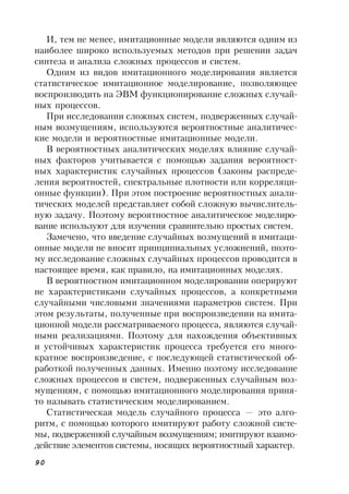 90
И, тем не менее, имитационные модели являются одним из
наиболее широко используемых методов при решении задач
синтеза и анализа сложных процессов и систем.
Одним из видов имитационного моделирования является
статистическое имитационное моделирование, позволяющее
воспроизводить на ЭВМ функционирование сложных случай-
ных процессов.
При исследовании сложных систем, подверженных случай-
ным возмущениям, используются вероятностные аналитичес-
кие модели и вероятностные имитационные модели.
В вероятностных аналитических моделях влияние случай-
ных факторов учитывается с помощью задания вероятност-
ных характеристик случайных процессов (законы распреде-
ления вероятностей, спектральные плотности или корреляци-
онные функции). При этом построение вероятностных анали-
тических моделей представляет собой сложную вычислитель-
ную задачу. Поэтому вероятностное аналитическое моделиро-
вание используют для изучения сравнительно простых систем.
Замечено, что введение случайных возмущений в имитаци-
онные модели не вносит принципиальных усложнений, поэто-
му исследование сложных случайных процессов проводится в
настоящее время, как правило, на имитационных моделях.
В вероятностном имитационном моделировании оперируют
не характеристиками случайных процессов, а конкретными
случайными числовыми значениями параметров систем. При
этом результаты, полученные при воспроизведении на имита-
ционной модели рассматриваемого процесса, являются случай-
ными реализациями. Поэтому для нахождения объективных
и устойчивых характеристик процесса требуется его много-
кратное воспроизведение, с последующей статистической об-
работкой полученных данных. Именно поэтому исследование
сложных процессов и систем, подверженных случайным воз-
мущениям, с помощью имитационного моделирования приня-
то называть статистическим моделированием.
Статистическая модель случайного процесса — это алго-
ритм, с помощью которого имитируют работу сложной систе-
мы, подверженной случайным возмущениям; имитируют взаимо-
действие элементов системы, носящих вероятностный характер.
 