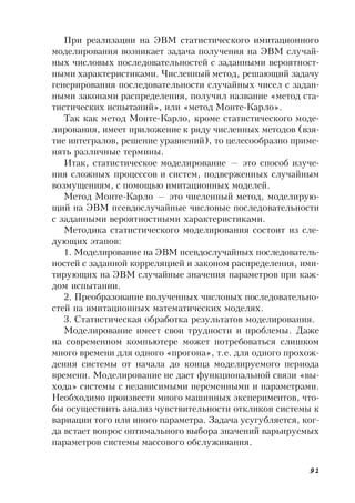 91
При реализации на ЭВМ статистического имитационного
моделирования возникает задача получения на ЭВМ случай-
ных числовых последовательностей с заданными вероятност-
ными характеристиками. Численный метод, решающий задачу
генерирования последовательности случайных чисел с задан-
ными законами распределения, получил название «метод ста-
тистических испытаний», или «метод Монте-Карло».
Так как метод Монте-Карло, кроме статистического моде-
лирования, имеет приложение к ряду численных методов (взя-
тие интегралов, решение уравнений), то целесообразно приме-
нять различные термины.
Итак, статистическое моделирование — это способ изуче-
ния сложных процессов и систем, подверженных случайным
возмущениям, с помощью имитационных моделей.
Метод Монте-Карло — это численный метод, моделирую-
щий на ЭВМ псевдослучайные числовые последовательности
с заданными вероятностными характеристиками.
Методика статистического моделирования состоит из сле-
дующих этапов:
1. Моделирование на ЭВМ псевдослучайных последователь-
ностей с заданной корреляцией и законом распределения, ими-
тирующих на ЭВМ случайные значения параметров при каж-
дом испытании.
2. Преобразование полученных числовых последовательно-
стей на имитационных математических моделях.
3. Статистическая обработка результатов моделирования.
Моделирование имеет свои трудности и проблемы. Даже
на современном компьютере может потребоваться слишком
много времени для одного «прогона», т.е. для одного прохож-
дения системы от начала до конца моделируемого периода
времени. Моделирование не дает функциональной связи «вы-
хода» системы с независимыми переменными и параметрами.
Необходимо произвести много машинных экспериментов, что-
бы осуществить анализ чувствительности откликов системы к
вариации того или иного параметра. Задача усугубляется, ког-
да встает вопрос оптимального выбора значений варьируемых
параметров системы массового обслуживания.
 