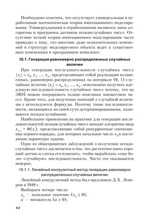 92
Необходимо отметить, что отсутствует универсальная и от-
работанная математическая теория имитационного моделиро-
вания. Универсальными и отработанными являются лишь ал-
горитмы и программы датчиков псевдослучайных чисел. От-
сутствие четкой теории имитационного моделирования часто
приводит к тому, что внесение даже незначительных измене-
ний в структуру моделируемого объекта ведет к существен-
ным изменениям в программном комплексе.
10.1. Генерация равномерно распределенных случайных
величин
При генерации последовательности случайных чисел
хi
  х0
 х1
  хN
, представляющих собой реализации незави-
симых, равномерно распределенных на интервале (0, 1) слу-
чайных величин i
  0
 1
  N
, невозможно получить иде-
альную последовательность случайных чисел потому, что на
ЭВМ можно оперировать только конечным множеством чи-
сел. Кроме того, для получения значений х случайной величи-
ны  используются формулы. Поэтому такие последователь-
ности, являющиеся по своей сути детерминированными, назы-
ваются псевдослучайными.
Наибольшее применение на практике для генерации после-
довательностей псевдослучайных чисел находят алгоритмы вида
хi+1
= (хi
), представляющие собой рекуррентные соотноше-
ния первого порядка, для которых начальное число х0
и посто-
янные параметры заданы.
Одно из общепринятых заблуждений о получении псевдо-
случайных чисел заключается в том, что достаточно взять хоро-
ший датчик и слегка его изменить, чтобы выработать «еще бо-
лее случайную» последовательность. Часто это оказывается
неверно.
10.1.1. Линейный конгруэнтный метод генерации равномерно
распределенных случайных величин
Линейный конгруэнтный метод был предложен Д.Х. Леме-
ром в 1948 г.
Выбираем четыре числа:
x0
— начальное значение (x0
 0);
a — множитель (a  0);
 
