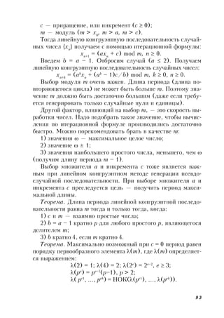 93
c — приращение, или инкремент (c  0);
m — модуль (m > x0
, m > a, m > c).
Тогда линейную конгруэнтную последовательность случай-
ных чисел {xn
} получаем с помощью итерационной формулы:
xn+1
= (axn
+ c) mod m, n  0.
Введем b = a – 1. Отбросим случай (a  2). Получаем
линейную конгруэнтную последовательность случайных чисел:
xn+k
= (ak
xn
+ (ak
– 1)c/b) mod m, k  0, n  0.
Выбор модуля m очень важен. Длина периода (длина по-
вторяющегося цикла) не может быть больше m. Поэтому зна-
чение m должно быть достаточно большим (даже если требу-
ется генерировать только случайные нули и единицы).
Другой фактор, влияющий на выбор m, — это скорость вы-
работки чисел. Надо подобрать такое значение, чтобы вычис-
ления по итерационной формуле производились достаточно
быстро. Можно порекомендовать брать в качестве m:
1) значения  — максимальное целое число;
2) значение  ± 1;
3) значения наибольшего простого числа, меньшего, чем 
(получим длину периода m – 1).
Выбор множителя a и инкремента c тоже является важ-
ным при линейном конгруэнтном методе генерации псевдо-
случайной последовательности. При выборе множителя a и
инкремента с преследуется цель — получить период макси-
мальной длины.
Теорема. Длина периода линейной конгруэнтной последо-
вательности равна m тогда и только тогда, когда:
1) c и m — взаимно простые числа;
2) b = a – 1 кратно p для любого простого p, являющегося
делителем m;
3) b кратно 4, если m кратно 4.
Теорема. Максимально возможный при c = 0 период равен
порядку первообразного элемента (m), где (m) определяет-
ся выражением:
(2) = 1; (4) = 2; (2е
) = 2е–2
, е  3;
(ре
) = ре–1
(р–1), р > 2;
( ре1
, …, реk
) = НОК((ре1
), …, (реk
)).
 