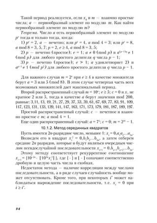 94
Такой период реализуется, если x0
и m — взаимно простые
числа; a — первообразный элемент по модулю m. Как найти
первообразный элемент по модулю m?
Теорема. Число a есть первообразный элемент по модулю
ре
тогда и только тогда, когда:
1) ре
= 2, a — нечетно; или ре
= 4, a mod 4 = 3; или ре
= 8,
a mod 8 = 3, 5, 7; р = 2, е  4, a mod 8 = 3, 5;
2) р — нечетно (простое); е = 1; a  0 (mod p) и a(p–1)q
 1
(mod p) для любого простого делителя q числа p – 1;
3) р — нечетно (простое); е > 1; a удовлетворяет 2) и
ap–1
 1 (mod p2
) для любого простого делителя q числа p – 1.
Для важного случая m = 2е
при е  4 в качестве множителя
берут a = 3 или 5 (mod 8). В этом случае четвертая часть всех
возможных множителей дает максимальный период.
Второй распространенный случай m = 10е
; е  5; с = 0 и x, не
кратное 2 или 5, тогда в качестве a берут значения mod 200,
равные: 3,11, 13, 19, 21, 27, 29, 37, 53, 59, 61, 67, 69, 77, 83, 91, 109,
117, 123, 131, 133, 139, 141, 147, 163, 171, 173, 179, 181, 187, 189, 197.
Простой распространенный случай: c — нечетное и взаим-
но простое с m; a mod 4 = 1.
Еще один распространенный случай: a = 75
; c = 0; m = 231
– 1.
10.1.2. Метод серединных квадратов
Пусть имеется 2n-разрядное число, меньшее 1: хi
= 0,a1
a2
a2n
.
Возведем его в квадрат хi
2
= 0,b1
b2
b4n
, а затем отберем
средние 2n разрядов, которые и будут являться очередным чис-
лом псевдослучайной последовательности хi+1
= 0,bn+1
bn+2
b3n
.
Этому методу соответствует рекуррентное соотношение
хi+1
= {102n
 [103n
хi
2
] }, где {  } и [  ] означают соответственно
дробную и целую часть числа в скобках.
Недостаток метода — наличие корреляции между числами
последовательности, а в ряде случаев случайность вообще мо-
жет отсутствовать. Кроме того, при некоторых i*
может на-
блюдаться вырождение последовательности, т.е. хi
= 0 при
i  i*
.
 