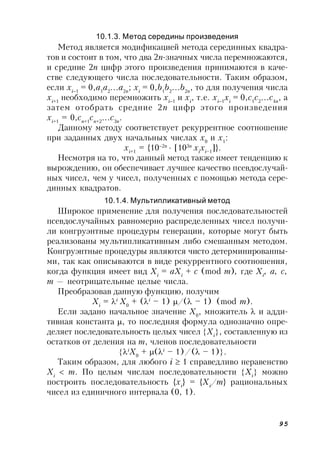 95
10.1.3. Метод середины произведения
Метод является модификацией метода серединных квадра-
тов и состоит в том, что два 2n-значных числа перемножаются,
и средние 2n цифр этого произведения принимаются в каче-
стве следующего числа последовательности. Таким образом,
если хi1
= 0,a1
a2
a2n
; хi
= 0,b1
b2
b2n
, то для получения числа
хi+1
необходимо перемножить хi1
и хi
, т.е. хi1
хi
= 0,c1
c2
c4n
, а
затем отобрать средние 2n цифр этого произведения
хi+1
= 0,cn+1
cn+2
c3n
.
Данному методу соответствует рекуррентное соотношение
при заданных двух начальных числах х0
и х1
:
хi+1
= {102n
 [103n
хi
хi–1
]}.
Несмотря на то, что данный метод также имеет тенденцию к
вырождению, он обеспечивает лучшее качество псевдослучай-
ных чисел, чем у чисел, полученных с помощью метода сере-
динных квадратов.
10.1.4. Мультипликативный метод
Широкое применение для получения последовательностей
псевдослучайных равномерно распределенных чисел получи-
ли конгруэнтные процедуры генерации, которые могут быть
реализованы мультипликативным либо смешанным методом.
Конгруэнтные процедуры являются чисто детерминированны-
ми, так как описываются в виде рекуррентного соотношения,
когда функция имеет вид Хi
= aХi
+ c (mod m), где Хi
, a, c,
m — неотрицательные целые числа.
Преобразовав данную функцию, получим
Хi
= i
Х0
+ (i
– 1) /( – 1) (mod m).
Если задано начальное значение Х0
, множитель  и адди-
тивная константа , то последняя формула однозначно опре-
деляет последовательность целых чисел Хi
, составленную из
остатков от деления на m, членов последовательности
i
Х0
+ (i
– 1)/( – 1).
Таким образом, для любого i  1 справедливо неравенство
Хi
 m. По целым числам последовательности Хi
 можно
построить последовательность {хi
} = {Хi
/m} рациональных
чисел из единичного интервала (0, 1).
 