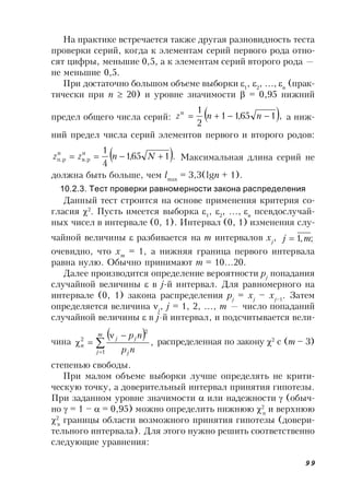 99
На практике встречается также другая разновидность теста
проверки серий, когда к элементам серий первого рода отно-
сят цифры, меньшие 0,5, а к элементам серий второго рода —
не меньшие 0,5.
При достаточно большом объеме выборки 1
, 2
, ,n
(прак-
тически при n  20) и уровне значимости  = 0,95 нижний
предел общего числа серий:  ,165,11
2
1н
 nnz а ниж-
ний предел числа серий элементов первого и второго родов:
 .165,1
4
1н
в.р
н
п.р  Nnzz Максимальная длина серий не
должна быть больше, чем lmax
= 3,3(lgn + 1).
10.2.3. Тест проверки равномерности закона распределения
Данный тест строится на основе применения критерия со-
гласия 2
. Пусть имеется выборка 1
, 2
, ,n
псевдослучай-
ных чисел в интервале (0, 1). Интервал (0, 1) изменения слу-
чайной величины  разбивается на m интервалов хj
, ;,1 mj 
очевидно, что хm
= 1, а нижняя граница первого интервала
равна нулю. Обычно принимают m = 10…20.
Далее производится определение вероятности pj
попадания
случайной величины  в j-й интервал. Для равномерного на
интервале (0, 1) закона распределения pj
= xj
– xj–1
. Затем
определяется величина j
, j = 1, 2, , m — число попаданий
случайной величины  в j-й интервал, и подсчитывается вели-
чина
 




m
j j
jj
n
np
np
1
2
2
, распределенная по закону 2
с (m – 3)
степенью свободы.
При малом объеме выборки лучше определять не крити-
ческую точку, а доверительный интервал принятия гипотезы.
При заданном уровне значимости  или надежности  (обыч-
но  = 1 –  = 0,95) можно определить нижнюю 2
н
и верхнюю
2
в
границы области возможного принятия гипотезы (довери-
тельного интервала). Для этого нужно решить соответственно
следующие уравнения:
 