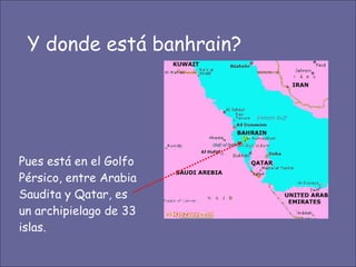 Y donde está banhrain? Pues está en el Golfo Pérsico, entre Arabia Saudita y Qatar, es un archipielago de 33 islas. 