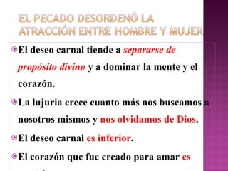 E l deseo carnal tiende a  separarse de propósito divino  y a dominar la mente y el corazón. La lujuria crece cuanto m á s nos buscamos a nosotros mismos y  nos olvidamos de Dios . El deseo carnal  es inferior . E l corazón que fue creado para amar  es superior 