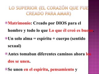 Matrimonio : Creado por DIOS para el hombre y todo lo que  Lo que él creó es bueno . Un solo alma = espíritu + cuerpo (sentido sexual) Antes tomaban diferentes caminos ahora  los dos se unen .  Se unen  en el espíritu ,  pensamiento  y   relaciones . 
