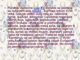 • Početak vladavine Luja XV donekle se poklapa
sa rađanjem stila rokoko , koji traje tokom XVIII
veka. Glavne odlike ovog stila su: raskošne
forme, ljupkost, slikovitost i upotreba materijala
nežnih boja, uglavnom jednobojnih. Umesto
teških brokata i krute svile iz prethodnog
perioda, sada se koristi meka svila, sa utkanim ili
stampanim buketićima cveća pastelnih boja. Uz
svilu, koristi se indijski muslin, štampani pamuk i
čipka na mrežastoj osnovi. Trake se ređe koriste
i kombinuju se sa veštačkim cvećem. U XVIII
veku francuski kostim dominira celom Evropom.
Zakoni protiv raskoši više ne postoje, što dovodi
do demokratizacije nošnje.
 