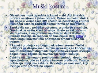 Muški kostim
• Glavni deo muškog odela je kaput – abi. Abi ima dva
proreza sa strane i jedan pozadi. Peševi su nešto duži i
širi nego u vreme Luja XIV i često se postavljaju krutom
tkaninom kako bi zadržali široku formu na bokovima.
• Zarukavlja su u početku ogromna, a onda se smanjuju.
Grudnjak je nešto kraći od abija. Nosio se zakopčan u
visini struka, a na grudima se otvarao da bi došla do
izražaja košulja sa žaboom od fine čipke. Ovaj žabo je
imao ulogu kravate i bio pričvršćen crnom plišanom
trakom.
• I kaput i grudnjak su bogato ukrašeni vezom. Veliki
poklopci na džepovima i široka zarukavlja se kopčaju za
kaput ukrašenom dugmadi. Ispod rukava kaputa izviruju
bogati riševi kojima se završavaju rukavi košulje.
• Čakšire su uže nego u prethodnom periodu. dopiru do
ispod kolena, gde se kopčaju tankom pređicom. Čarape
pokrivaju donji deo čakšira. Uz odeću se nosi mač, koji
izviruje kroz proreze na kaputu.
 
