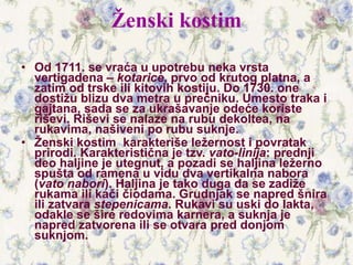 Ženski kostim
• Od 1711. se vraća u upotrebu neka vrsta
vertigadena – kotarice, prvo od krutog platna, a
zatim od trske ili kitovih kostiju. Do 1730. one
dostižu blizu dva metra u prečniku. Umesto traka i
gajtana, sada se za ukrašavanje odeće koriste
riševi. Riševi se nalaze na rubu dekoltea, na
rukavima, našiveni po rubu suknje.
• Ženski kostim karakteriše ležernost i povratak
prirodi. Karakteristična je tzv. vato-linija: prednji
deo haljine je utegnut, a pozadi se haljina ležerno
spušta od ramena u vidu dva vertikalna nabora
(vato nabori). Haljina je tako duga da se zadiže
rukama ili kači čiodama. Grudnjak se napred šnira
ili zatvara stepenicama. Rukavi su uski do lakta,
odakle se šire redovima karnera, a suknja je
napred zatvorena ili se otvara pred donjom
suknjom.
 