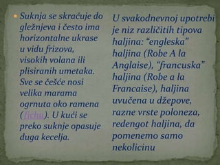  Suknja se skraćuje do
gležnjeva i često ima
horizontalne ukrase
u vidu frizova,
visokih volana ili
plisiranih umetaka.
Sve se češće nosi
velika marama
ogrnuta oko ramena
(fichu). U kući se
preko suknje opasuje
duga kecelja.
U svakodnevnoj upotrebi
je niz različitih tipova
haljina: “engleska”
haljina (Robe A la
Anglaise), “francuska”
haljina (Robe a la
Francaise), haljina
uvučena u džepove,
razne vrste poloneza,
redengot haljina, da
pomenemo samo
nekolicinu
 