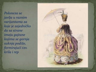 Poloneza se
javlja u raznim
varijantama za
koje je zajedničko
da sa strane
imaju gajtane
kojima se gornja
suknja podiže,
formirajući tzv.
krila i rep
 