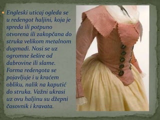  Engleski uticaj ogleda se
u redengot haljini, koja je
spreda ili potpuno
otvorena ili zakopčana do
struka velikom metalnom
dugmadi. Nosi se uz
ogromne šešire od
dabrovine ili slame.
Forma redengota se
pojavljuje i u kraćem
obliku, nalik na kaputić
do struka. Važni ukrasi
uz ovu haljinu su džepni
časovnik i kravata.
 