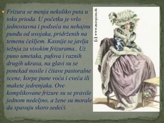  Frizura se menja nekoliko puta u
toku prioda. U početku je vrlo
jednostavna i podseća na nehajnu
punđu od uvojaka, pridrženih na
temenu češljem. Kasnije se javlja
težnja za visokim frizurama.. Uz
puno umetaka, pufova i raznih
drugih ukrasa, na glavi su se
ponekad nosile i čitave pastoralne
scene, korpe pune voća i cveća ili
makete jedrenjaka. Ove
komplikovane frizure su se pravile
jednom nedeljno, a žene su morale
da spavaju skoro sedeći.
 
