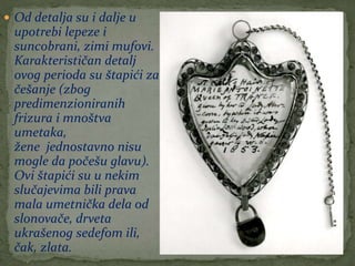  Od detalja su i dalje u
upotrebi lepeze i
suncobrani, zimi mufovi.
Karakterističan detalj
ovog perioda su štapići za
češanje (zbog
predimenzioniranih
frizura i mnoštva
umetaka,
žene jednostavno nisu
mogle da počešu glavu).
Ovi štapići su u nekim
slučajevima bili prava
mala umetnička dela od
slonovače, drveta
ukrašenog sedefom ili,
čak, zlata.
 