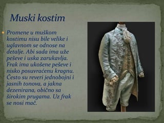  Promene u muškom
kostimu nisu bile velike i
uglavnom se odnose na
detalje. Abi sada ima uže
peševe i uska zarukavlja.
Frak ima ukošene peševe i
nisko posuvraćenu kragnu.
Često su reveri jednobojni i
jasnih tonova, a jakna
dezenirana, obično sa
širokim prugama. Uz frak
se nosi mač.
 