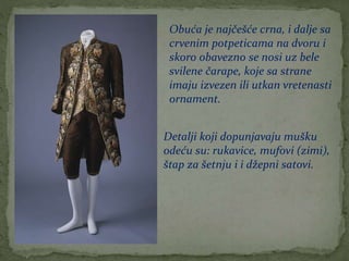 Obuća je najčešće crna, i dalje sa
crvenim potpeticama na dvoru i
skoro obavezno se nosi uz bele
svilene čarape, koje sa strane
imaju izvezen ili utkan vretenasti
ornament.
Detalji koji dopunjavaju mušku
odeću su: rukavice, mufovi (zimi),
štap za šetnju i i džepni satovi.
 