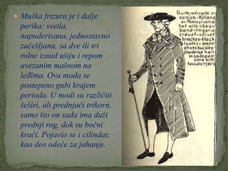  Muška frizura je i dalje
perika: svetla,
napuderisana, jednostavno
začešljana, sa dve ili tri
rolne iznad ušiju i repom
uvezanim mašnom na
leđima. Ova moda se
postepeno gubi krajem
perioda. U modi su različiti
šeširi, ali prednjači trikorn,
samo što on sada ima duži
prednji rog, dok su bočni
kraći. Pojavio se i cilindar,
kao deo odeće za jahanje.
 