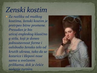  Za razliku od muškog
kostima, ženski kostim je
pretrpeo bitne promene.
Presudan je bio
uticaj engleskog klasično
g stila, koji je doneo
jednostavnost forme i
oslobodio žensko telo od
krutih ukrasa, tako da se
kotarice i šlepovi nose
samo u svečanim
prilikama, dok je češće
nošenje turnira.
 