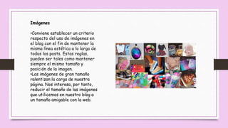 Imágenes
•Conviene establecer un criterio
respecto del uso de imágenes en
el blog con el fin de mantener la
misma línea estética a lo largo de
todos los posts. Estas reglas,
pueden ser tales como mantener
siempre el mismo tamaño y
posición de la imagen.
•Las imágenes de gran tamaño
ralentizan la carga de nuestra
página. Nos interesa, por tanto,
reducir el tamaño de las imágenes
que utilicemos en nuestro blog a
un tamaño amigable con la web.
 