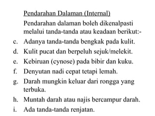 Pendarahan Dalaman (Internal) Pendarahan dalaman boleh dikenalpasti melalui tanda-tanda atau keadaan berikut:- Adanya tanda-tanda bengkak pada kulit. Kulit pucat dan berpeluh sejuk/melekit. Kebiruan (cynose) pada bibir dan kuku. Denyutan nadi cepat tetapi lemah. Darah mungkin keluar dari rongga yang terbuka. Muntah darah atau najis bercampur darah. Ada tanda-tanda renjatan. 
