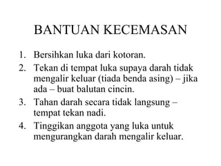 BANTUAN KECEMASAN Bersihkan luka dari kotoran. Tekan di tempat luka supaya darah tidak mengalir keluar (tiada benda asing) – jika ada – buat balutan cincin. Tahan darah secara tidak langsung – tempat tekan nadi. Tinggikan anggota yang luka untuk mengurangkan darah mengalir keluar. 