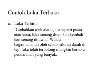 Contoh Luka Terbuka Luka Terhiris Disebabkan oleh alat tajam seperti pisau atau kaca, luka senang ditautkan kembali dan senang dirawat.  Walau bagaimanapun oleh sebab saluran darah di tepi luka telah terpotong mungkin berlaku pendarahan yang banyak. 