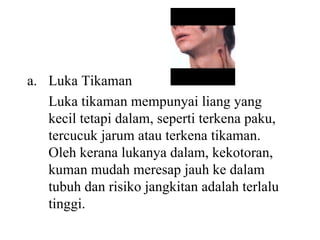 Luka Tikaman Luka tikaman mempunyai liang yang kecil tetapi dalam, seperti terkena paku, tercucuk jarum atau terkena tikaman.  Oleh kerana lukanya dalam, kekotoran, kuman mudah meresap jauh ke dalam tubuh dan risiko jangkitan adalah terlalu tinggi. 