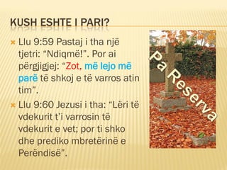 KUSH ESHTE I PARI?
 Llu 9:59 Pastaj i tha një
tjetri: “Ndiqmë!”. Por ai
përgjigjej: “Zot, më lejo më
parë të shkoj e të v...