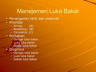 Manejemen Luka Bakar
Penanganan teliti dan sistemik
Prioritas
– Airway (A)
– Breathing (B)
– Circulation (C)
Perhatian
– derajat luka bakar
– Luas luka bakar
– Sebab luka bakar
Diagnosa
– Derajat luka bakar
– Luas luka bakar
– Sebab luka bakar
 
