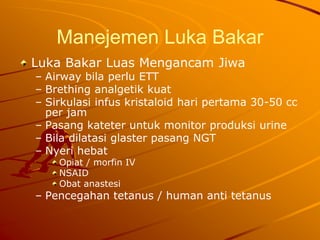 Manejemen Luka Bakar
Luka Bakar Luas Mengancam Jiwa
– Airway bila perlu ETT
– Brething analgetik kuat
– Sirkulasi infus kristaloid hari pertama 30-50 cc
per jam
– Pasang kateter untuk monitor produksi urine
– Bila dilatasi glaster pasang NGT
– Nyeri hebat
Opiat / morfin IV
NSAID
Obat anastesi
– Pencegahan tetanus / human anti tetanus
 
