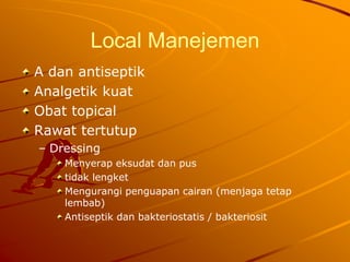 Local Manejemen
A dan antiseptik
Analgetik kuat
Obat topical
Rawat tertutup
– Dressing
Menyerap eksudat dan pus
tidak lengket
Mengurangi penguapan cairan (menjaga tetap
lembab)
Antiseptik dan bakteriostatis / bakteriosit
 