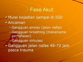 Fase Akut
Mulai kejadian sampai di IGD
Ancaman
– Gangguan airway (jalan nafas)
– Gangguan breathing (mekanisme
pernafasan)
– Gangguan sirkulasi
Gangguan jalan nafas 48-72 jam
pasca trauma
 