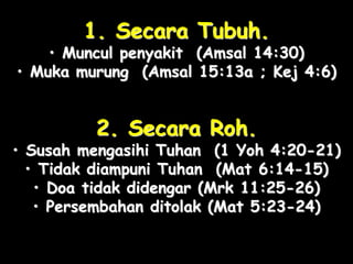1. Secara Tubuh. 
• Muncul penyakit (Amsal 14:30) 
• Muka murung (Amsal 15:13a ; Kej 4:6) 
2. Secara Roh. 
• Susah mengasihi Tuhan (1 Yoh 4:20-21) 
• Tidak diampuni Tuhan (Mat 6:14-15) 
• Doa tidak didengar (Mrk 11:25-26) 
• Persembahan ditolak (Mat 5:23-24) 
 