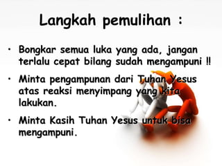 Langkah pemulihan : 
• Bongkar semua luka yang ada, jangan 
terlalu cepat bilang sudah mengampuni !! 
• Minta pengampunan dari Tuhan Yesus 
atas reaksi menyimpang yang kita 
lakukan. 
• Minta Kasih Tuhan Yesus untuk bisa 
mengampuni. 
