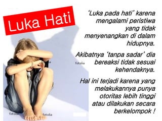 1 
. 
‘Luka pada hati’ karena 
mengalami peristiwa 
yang tidak 
menyenangkan di dalam 
hidupnya. 
Akibatnya ‘tanpa sadar’ dia 
bereaksi tidak sesuai 
kehendaknya. 
Hal ini terjadi karena yang 
melakukannya punya 
otoritas lebih tinggi 
atau dilakukan secara 
berkelompok ! 
 