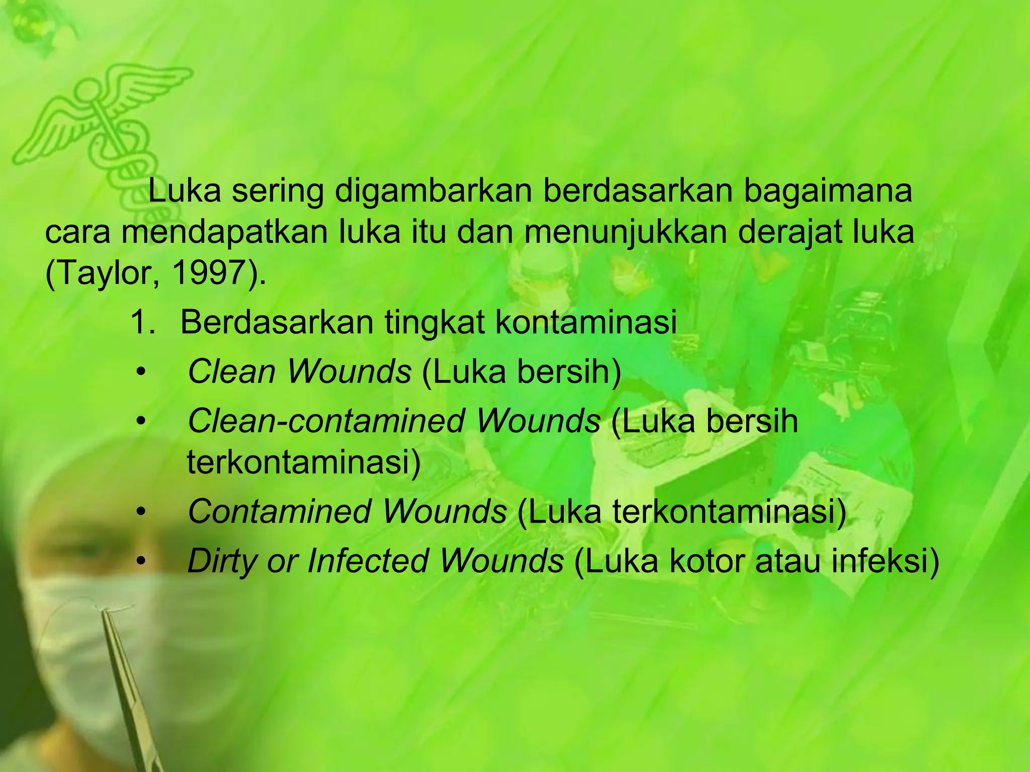 Luka sering digambarkan berdasarkan bagaimana
cara mendapatkan luka itu dan menunjukkan derajat luka
(Taylor, 1997).
1. Berdasarkan tingkat kontaminasi
• Clean Wounds (Luka bersih)
• Clean-contamined Wounds (Luka bersih
terkontaminasi)
• Contamined Wounds (Luka terkontaminasi)
• Dirty or Infected Wounds (Luka kotor atau infeksi)

 