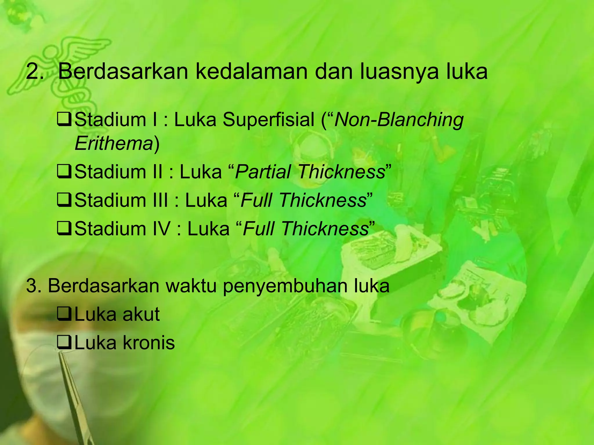 2. Berdasarkan kedalaman dan luasnya luka
Stadium I : Luka Superfisial (“Non-Blanching
Erithema)
Stadium II : Luka “Partial Thickness”
Stadium III : Luka “Full Thickness”
Stadium IV : Luka “Full Thickness”
3. Berdasarkan waktu penyembuhan luka
Luka akut
Luka kronis

 