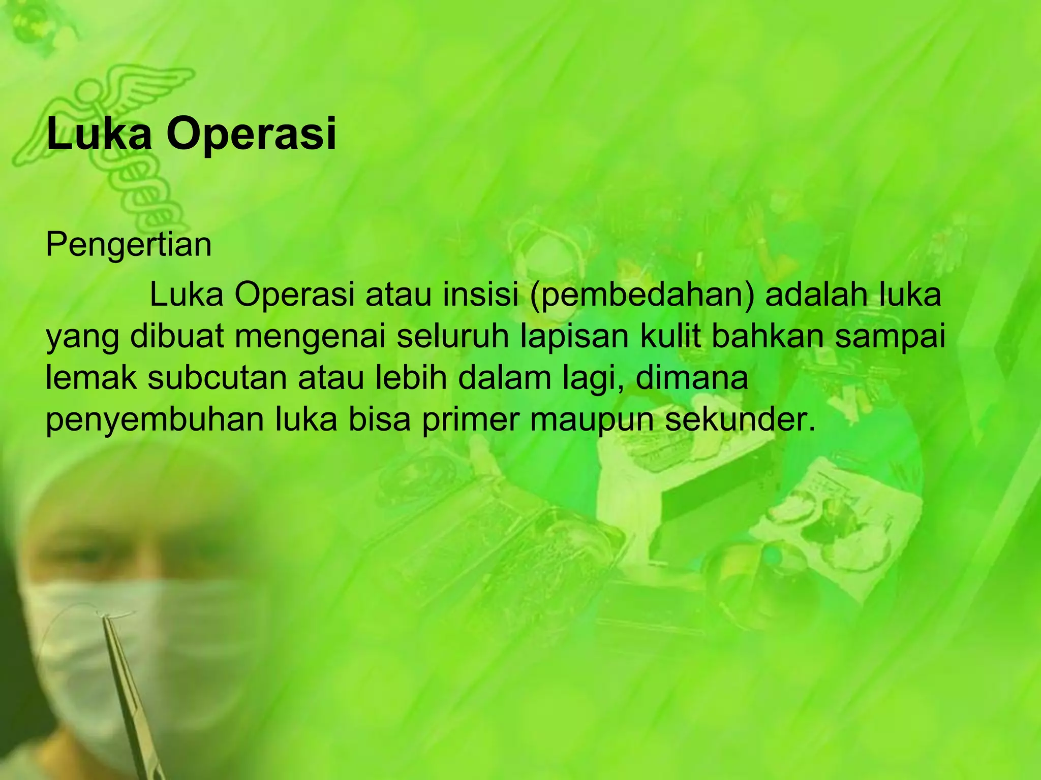Luka Operasi
Pengertian
Luka Operasi atau insisi (pembedahan) adalah luka
yang dibuat mengenai seluruh lapisan kulit bahkan sampai
lemak subcutan atau lebih dalam lagi, dimana
penyembuhan luka bisa primer maupun sekunder.

 