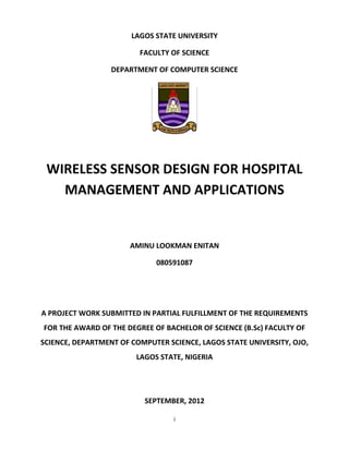 i
LAGOS STATE UNIVERSITY
FACULTY OF SCIENCE
DEPARTMENT OF COMPUTER SCIENCE
WIRELESS SENSOR DESIGN FOR HOSPITAL
MANAGEMENT AND APPLICATIONS
AMINU LOOKMAN ENITAN
080591087
A PROJECT WORK SUBMITTED IN PARTIAL FULFILLMENT OF THE REQUIREMENTS
FOR THE AWARD OF THE DEGREE OF BACHELOR OF SCIENCE (B.Sc) FACULTY OF
SCIENCE, DEPARTMENT OF COMPUTER SCIENCE, LAGOS STATE UNIVERSITY, OJO,
LAGOS STATE, NIGERIA
SEPTEMBER, 2012
 